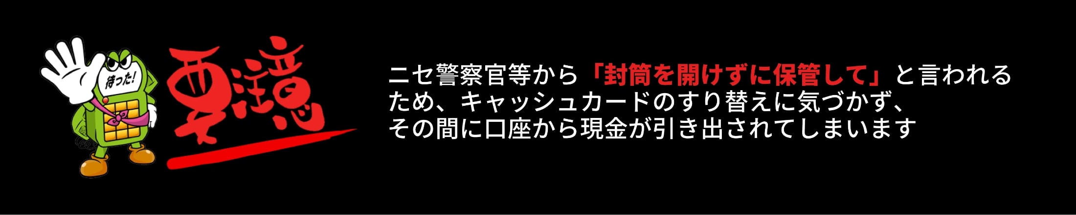 要注意 ニセ警察官等から「封筒を開けずに保管して」と言われるため、キャッシュカードのすり替えに気づかず、その間に口座から現金が引き出されてしまいます