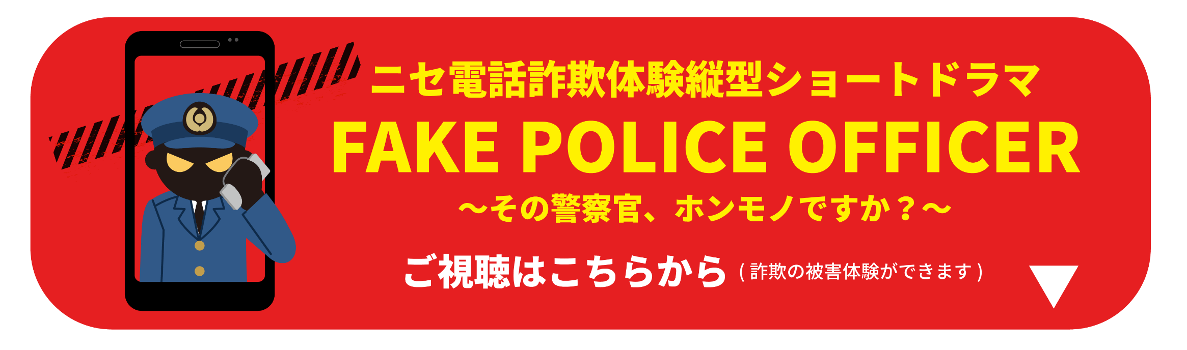 ニセ電話詐欺体験たて動画ショートドラマ『FAKE POLICE OFFICER」はこちら オレオレ詐欺（警察官騙り等）